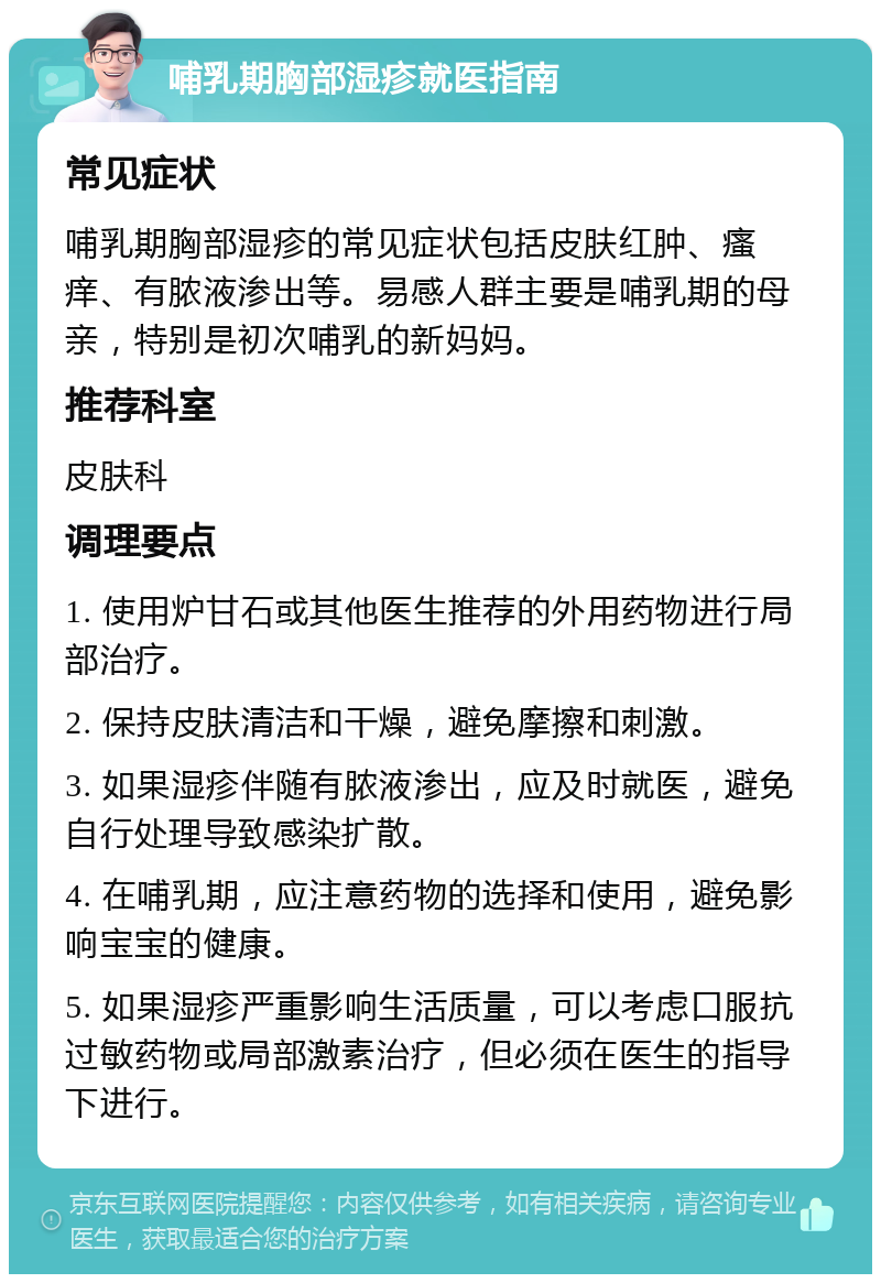 哺乳期胸部湿疹就医指南 常见症状 哺乳期胸部湿疹的常见症状包括皮肤红肿、瘙痒、有脓液渗出等。易感人群主要是哺乳期的母亲，特别是初次哺乳的新妈妈。 推荐科室 皮肤科 调理要点 1. 使用炉甘石或其他医生推荐的外用药物进行局部治疗。 2. 保持皮肤清洁和干燥，避免摩擦和刺激。 3. 如果湿疹伴随有脓液渗出，应及时就医，避免自行处理导致感染扩散。 4. 在哺乳期，应注意药物的选择和使用，避免影响宝宝的健康。 5. 如果湿疹严重影响生活质量，可以考虑口服抗过敏药物或局部激素治疗，但必须在医生的指导下进行。