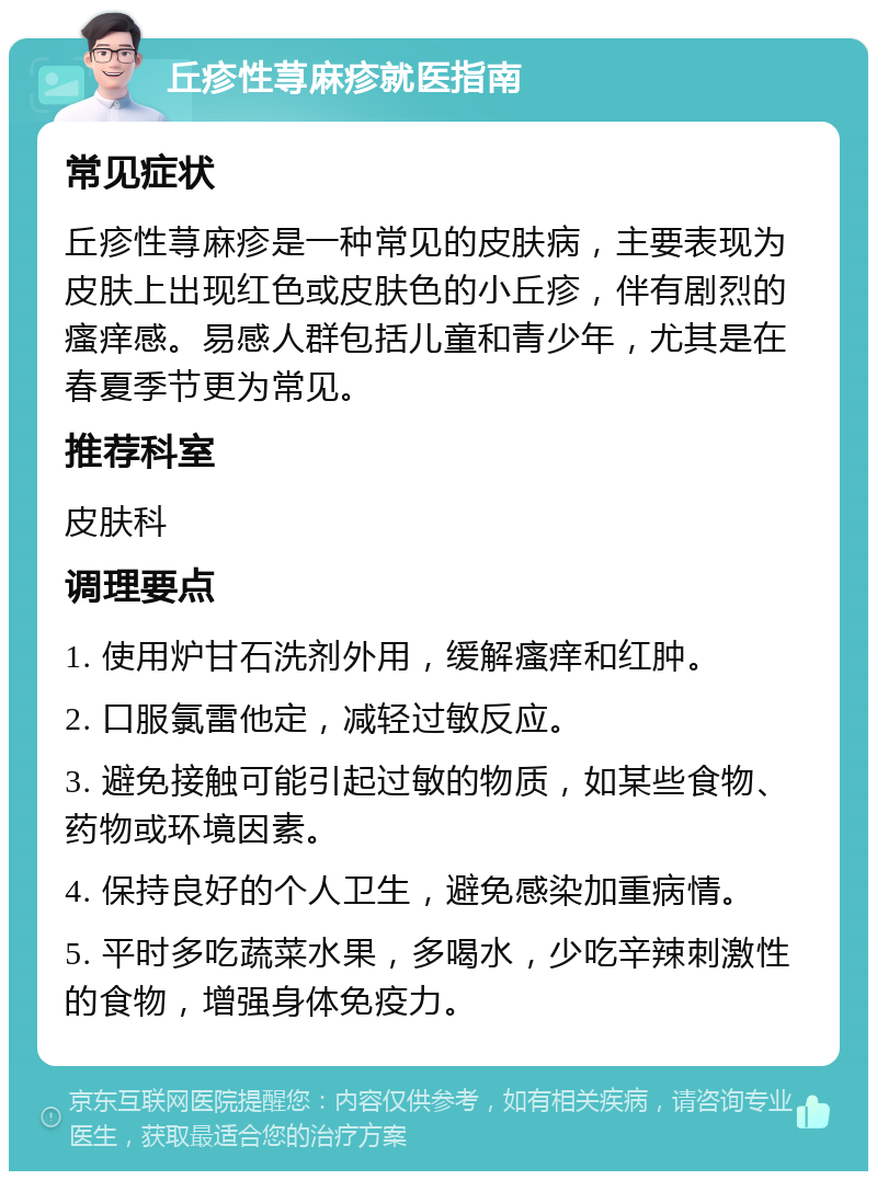 丘疹性荨麻疹就医指南 常见症状 丘疹性荨麻疹是一种常见的皮肤病，主要表现为皮肤上出现红色或皮肤色的小丘疹，伴有剧烈的瘙痒感。易感人群包括儿童和青少年，尤其是在春夏季节更为常见。 推荐科室 皮肤科 调理要点 1. 使用炉甘石洗剂外用，缓解瘙痒和红肿。 2. 口服氯雷他定，减轻过敏反应。 3. 避免接触可能引起过敏的物质，如某些食物、药物或环境因素。 4. 保持良好的个人卫生，避免感染加重病情。 5. 平时多吃蔬菜水果，多喝水，少吃辛辣刺激性的食物，增强身体免疫力。