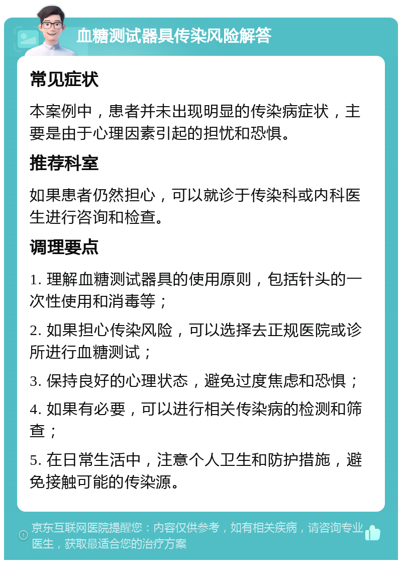 血糖测试器具传染风险解答 常见症状 本案例中，患者并未出现明显的传染病症状，主要是由于心理因素引起的担忧和恐惧。 推荐科室 如果患者仍然担心，可以就诊于传染科或内科医生进行咨询和检查。 调理要点 1. 理解血糖测试器具的使用原则，包括针头的一次性使用和消毒等； 2. 如果担心传染风险，可以选择去正规医院或诊所进行血糖测试； 3. 保持良好的心理状态，避免过度焦虑和恐惧； 4. 如果有必要，可以进行相关传染病的检测和筛查； 5. 在日常生活中，注意个人卫生和防护措施，避免接触可能的传染源。