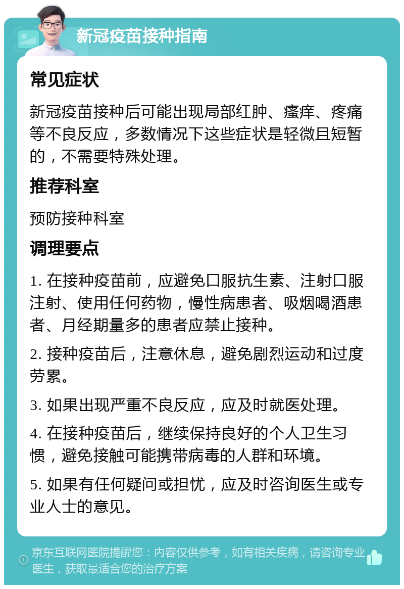 新冠疫苗接种指南 常见症状 新冠疫苗接种后可能出现局部红肿、瘙痒、疼痛等不良反应，多数情况下这些症状是轻微且短暂的，不需要特殊处理。 推荐科室 预防接种科室 调理要点 1. 在接种疫苗前，应避免口服抗生素、注射口服注射、使用任何药物，慢性病患者、吸烟喝酒患者、月经期量多的患者应禁止接种。 2. 接种疫苗后，注意休息，避免剧烈运动和过度劳累。 3. 如果出现严重不良反应，应及时就医处理。 4. 在接种疫苗后，继续保持良好的个人卫生习惯，避免接触可能携带病毒的人群和环境。 5. 如果有任何疑问或担忧，应及时咨询医生或专业人士的意见。