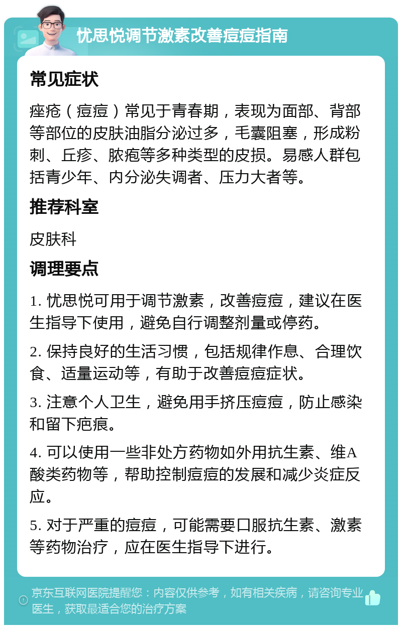 忧思悦调节激素改善痘痘指南 常见症状 痤疮（痘痘）常见于青春期，表现为面部、背部等部位的皮肤油脂分泌过多，毛囊阻塞，形成粉刺、丘疹、脓疱等多种类型的皮损。易感人群包括青少年、内分泌失调者、压力大者等。 推荐科室 皮肤科 调理要点 1. 忧思悦可用于调节激素，改善痘痘，建议在医生指导下使用，避免自行调整剂量或停药。 2. 保持良好的生活习惯，包括规律作息、合理饮食、适量运动等，有助于改善痘痘症状。 3. 注意个人卫生，避免用手挤压痘痘，防止感染和留下疤痕。 4. 可以使用一些非处方药物如外用抗生素、维A酸类药物等，帮助控制痘痘的发展和减少炎症反应。 5. 对于严重的痘痘，可能需要口服抗生素、激素等药物治疗，应在医生指导下进行。