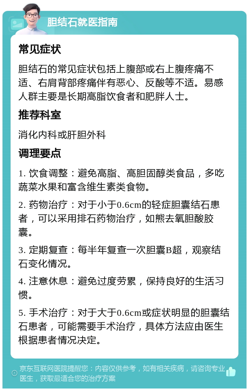 胆结石就医指南 常见症状 胆结石的常见症状包括上腹部或右上腹疼痛不适、右肩背部疼痛伴有恶心、反酸等不适。易感人群主要是长期高脂饮食者和肥胖人士。 推荐科室 消化内科或肝胆外科 调理要点 1. 饮食调整：避免高脂、高胆固醇类食品，多吃蔬菜水果和富含维生素类食物。 2. 药物治疗：对于小于0.6cm的轻症胆囊结石患者，可以采用排石药物治疗，如熊去氧胆酸胶囊。 3. 定期复查：每半年复查一次胆囊B超，观察结石变化情况。 4. 注意休息：避免过度劳累，保持良好的生活习惯。 5. 手术治疗：对于大于0.6cm或症状明显的胆囊结石患者，可能需要手术治疗，具体方法应由医生根据患者情况决定。