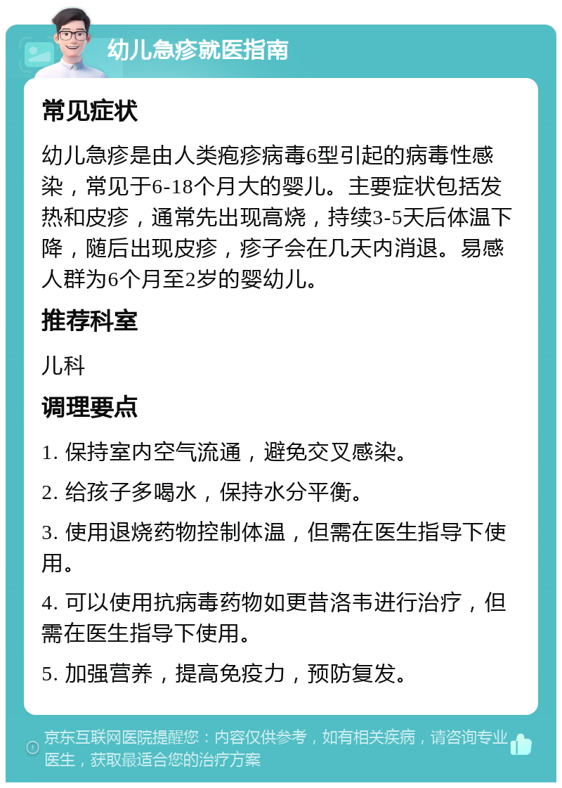 幼儿急疹就医指南 常见症状 幼儿急疹是由人类疱疹病毒6型引起的病毒性感染，常见于6-18个月大的婴儿。主要症状包括发热和皮疹，通常先出现高烧，持续3-5天后体温下降，随后出现皮疹，疹子会在几天内消退。易感人群为6个月至2岁的婴幼儿。 推荐科室 儿科 调理要点 1. 保持室内空气流通，避免交叉感染。 2. 给孩子多喝水，保持水分平衡。 3. 使用退烧药物控制体温，但需在医生指导下使用。 4. 可以使用抗病毒药物如更昔洛韦进行治疗，但需在医生指导下使用。 5. 加强营养，提高免疫力，预防复发。