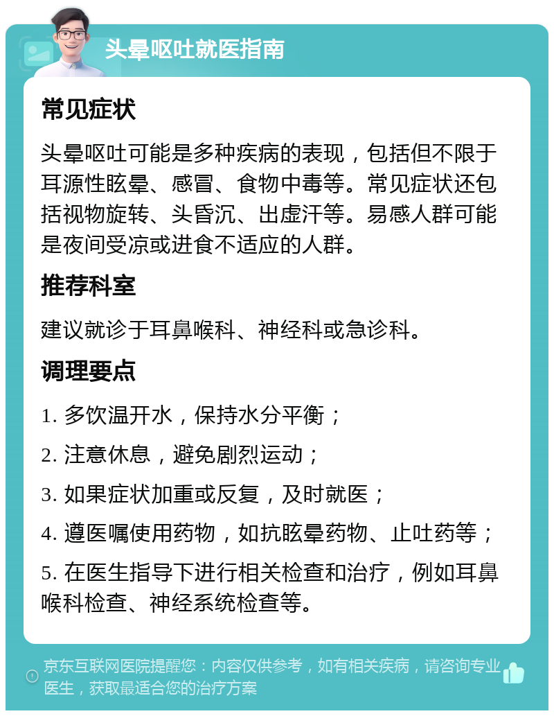 头晕呕吐就医指南 常见症状 头晕呕吐可能是多种疾病的表现，包括但不限于耳源性眩晕、感冒、食物中毒等。常见症状还包括视物旋转、头昏沉、出虚汗等。易感人群可能是夜间受凉或进食不适应的人群。 推荐科室 建议就诊于耳鼻喉科、神经科或急诊科。 调理要点 1. 多饮温开水，保持水分平衡； 2. 注意休息，避免剧烈运动； 3. 如果症状加重或反复，及时就医； 4. 遵医嘱使用药物，如抗眩晕药物、止吐药等； 5. 在医生指导下进行相关检查和治疗，例如耳鼻喉科检查、神经系统检查等。