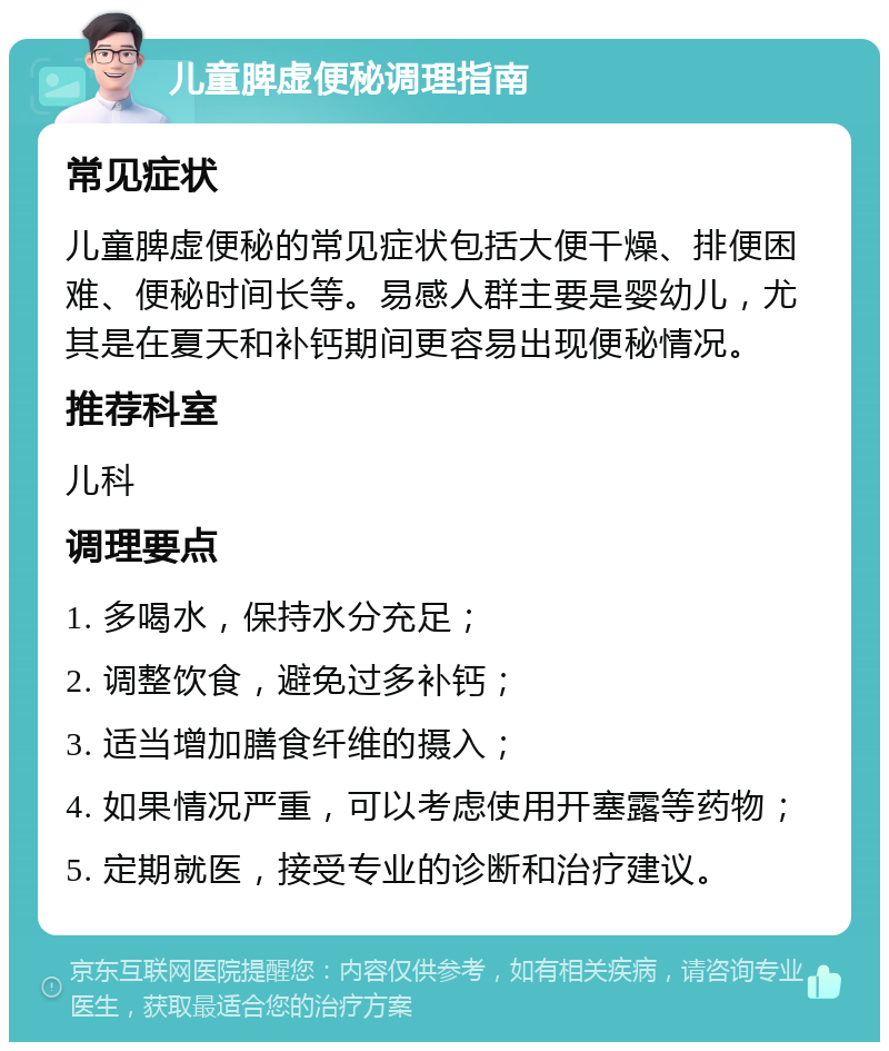 儿童脾虚便秘调理指南 常见症状 儿童脾虚便秘的常见症状包括大便干燥、排便困难、便秘时间长等。易感人群主要是婴幼儿，尤其是在夏天和补钙期间更容易出现便秘情况。 推荐科室 儿科 调理要点 1. 多喝水，保持水分充足； 2. 调整饮食，避免过多补钙； 3. 适当增加膳食纤维的摄入； 4. 如果情况严重，可以考虑使用开塞露等药物； 5. 定期就医，接受专业的诊断和治疗建议。