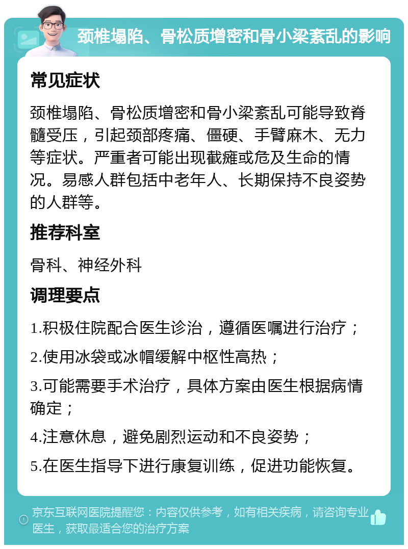 颈椎塌陷、骨松质增密和骨小梁紊乱的影响 常见症状 颈椎塌陷、骨松质增密和骨小梁紊乱可能导致脊髓受压，引起颈部疼痛、僵硬、手臂麻木、无力等症状。严重者可能出现截瘫或危及生命的情况。易感人群包括中老年人、长期保持不良姿势的人群等。 推荐科室 骨科、神经外科 调理要点 1.积极住院配合医生诊治，遵循医嘱进行治疗； 2.使用冰袋或冰帽缓解中枢性高热； 3.可能需要手术治疗，具体方案由医生根据病情确定； 4.注意休息，避免剧烈运动和不良姿势； 5.在医生指导下进行康复训练，促进功能恢复。