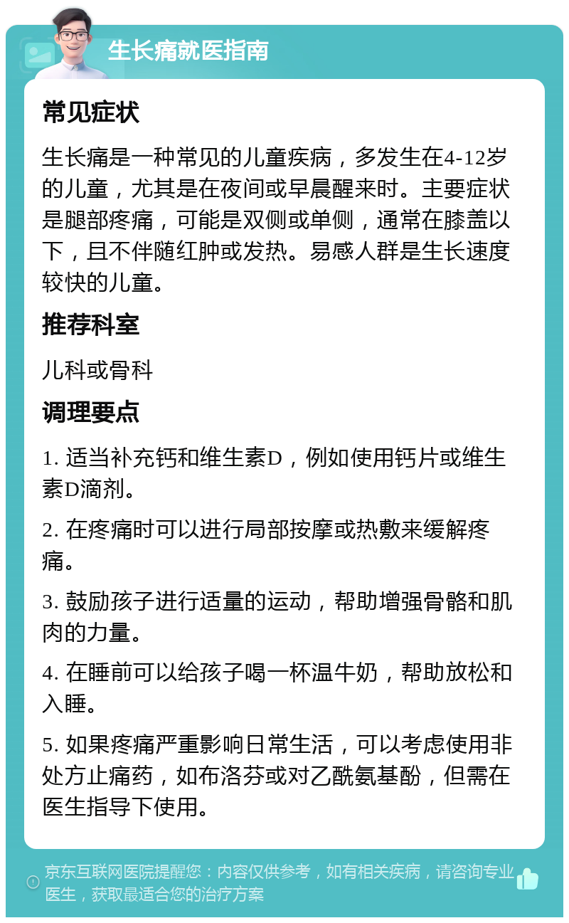 生长痛就医指南 常见症状 生长痛是一种常见的儿童疾病，多发生在4-12岁的儿童，尤其是在夜间或早晨醒来时。主要症状是腿部疼痛，可能是双侧或单侧，通常在膝盖以下，且不伴随红肿或发热。易感人群是生长速度较快的儿童。 推荐科室 儿科或骨科 调理要点 1. 适当补充钙和维生素D，例如使用钙片或维生素D滴剂。 2. 在疼痛时可以进行局部按摩或热敷来缓解疼痛。 3. 鼓励孩子进行适量的运动，帮助增强骨骼和肌肉的力量。 4. 在睡前可以给孩子喝一杯温牛奶，帮助放松和入睡。 5. 如果疼痛严重影响日常生活，可以考虑使用非处方止痛药，如布洛芬或对乙酰氨基酚，但需在医生指导下使用。