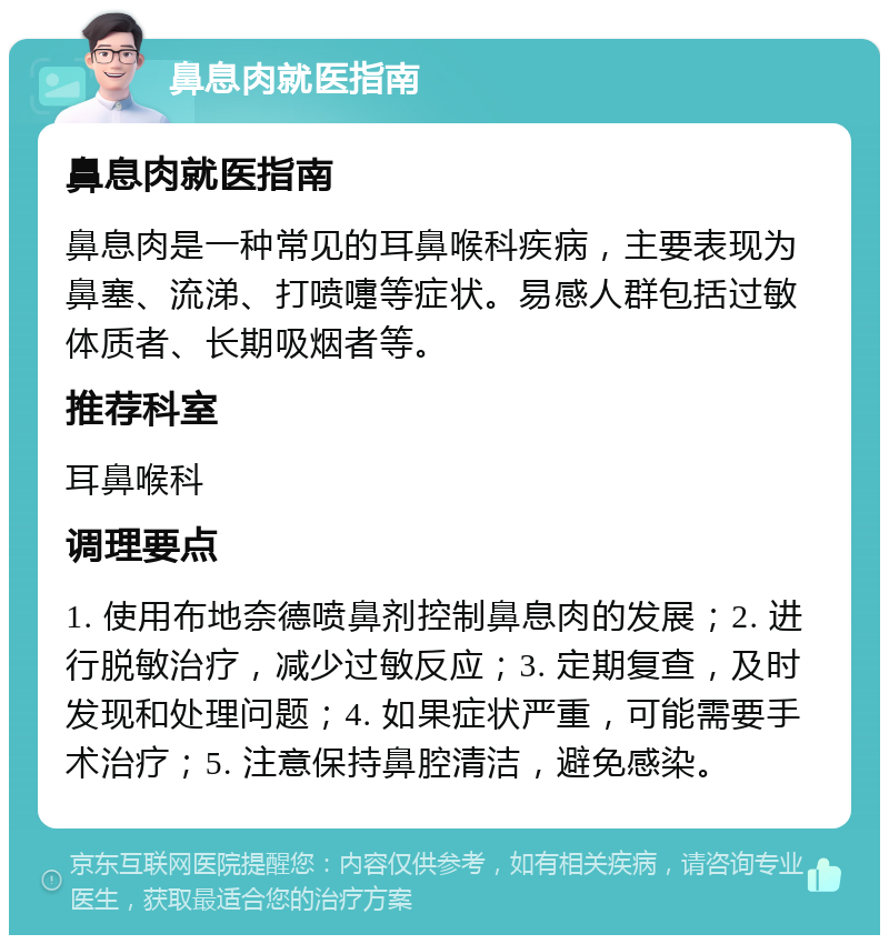 鼻息肉就医指南 鼻息肉就医指南 鼻息肉是一种常见的耳鼻喉科疾病，主要表现为鼻塞、流涕、打喷嚏等症状。易感人群包括过敏体质者、长期吸烟者等。 推荐科室 耳鼻喉科 调理要点 1. 使用布地奈德喷鼻剂控制鼻息肉的发展；2. 进行脱敏治疗，减少过敏反应；3. 定期复查，及时发现和处理问题；4. 如果症状严重，可能需要手术治疗；5. 注意保持鼻腔清洁，避免感染。