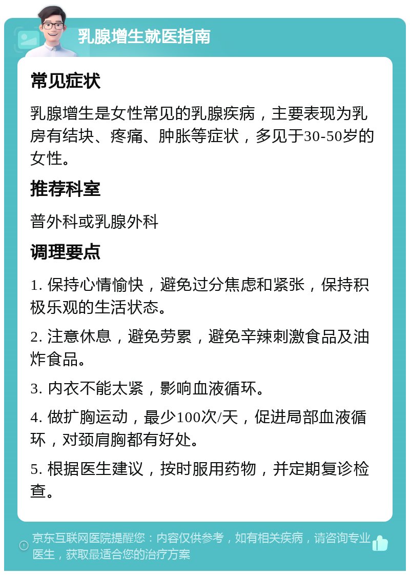 乳腺增生就医指南 常见症状 乳腺增生是女性常见的乳腺疾病，主要表现为乳房有结块、疼痛、肿胀等症状，多见于30-50岁的女性。 推荐科室 普外科或乳腺外科 调理要点 1. 保持心情愉快，避免过分焦虑和紧张，保持积极乐观的生活状态。 2. 注意休息，避免劳累，避免辛辣刺激食品及油炸食品。 3. 内衣不能太紧，影响血液循环。 4. 做扩胸运动，最少100次/天，促进局部血液循环，对颈肩胸都有好处。 5. 根据医生建议，按时服用药物，并定期复诊检查。