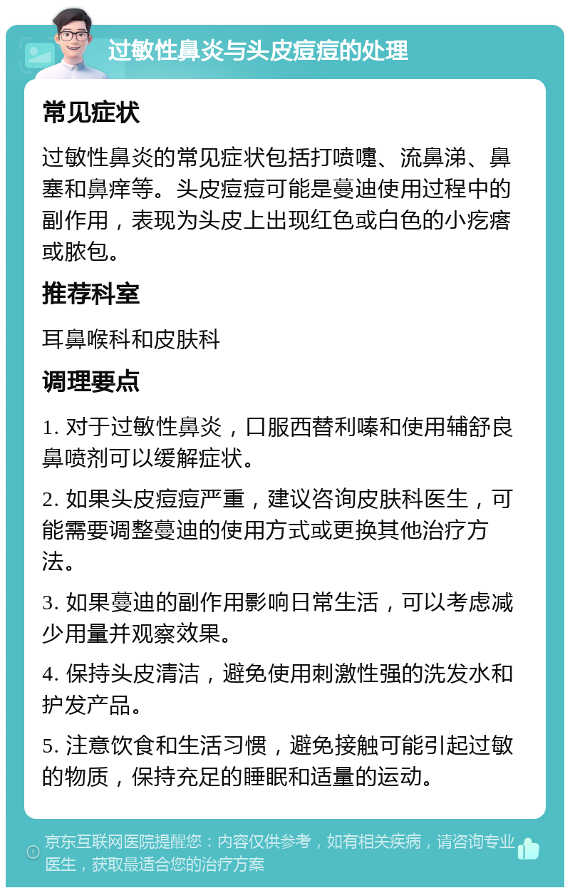 过敏性鼻炎与头皮痘痘的处理 常见症状 过敏性鼻炎的常见症状包括打喷嚏、流鼻涕、鼻塞和鼻痒等。头皮痘痘可能是蔓迪使用过程中的副作用，表现为头皮上出现红色或白色的小疙瘩或脓包。 推荐科室 耳鼻喉科和皮肤科 调理要点 1. 对于过敏性鼻炎，口服西替利嗪和使用辅舒良鼻喷剂可以缓解症状。 2. 如果头皮痘痘严重，建议咨询皮肤科医生，可能需要调整蔓迪的使用方式或更换其他治疗方法。 3. 如果蔓迪的副作用影响日常生活，可以考虑减少用量并观察效果。 4. 保持头皮清洁，避免使用刺激性强的洗发水和护发产品。 5. 注意饮食和生活习惯，避免接触可能引起过敏的物质，保持充足的睡眠和适量的运动。