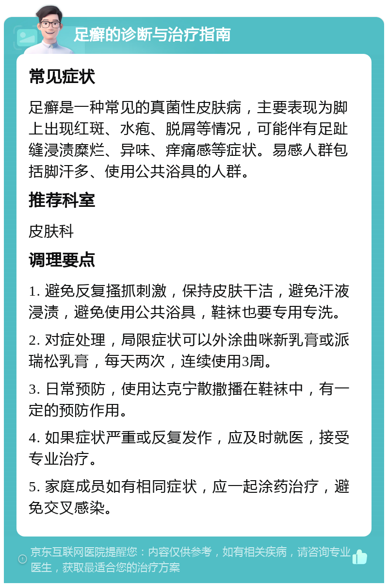 足癣的诊断与治疗指南 常见症状 足癣是一种常见的真菌性皮肤病，主要表现为脚上出现红斑、水疱、脱屑等情况，可能伴有足趾缝浸渍糜烂、异味、痒痛感等症状。易感人群包括脚汗多、使用公共浴具的人群。 推荐科室 皮肤科 调理要点 1. 避免反复搔抓刺激，保持皮肤干洁，避免汗液浸渍，避免使用公共浴具，鞋袜也要专用专洗。 2. 对症处理，局限症状可以外涂曲咪新乳膏或派瑞松乳膏，每天两次，连续使用3周。 3. 日常预防，使用达克宁散撒播在鞋袜中，有一定的预防作用。 4. 如果症状严重或反复发作，应及时就医，接受专业治疗。 5. 家庭成员如有相同症状，应一起涂药治疗，避免交叉感染。