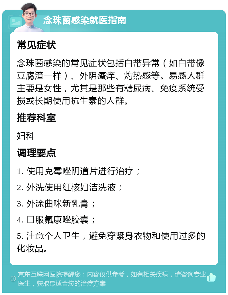 念珠菌感染就医指南 常见症状 念珠菌感染的常见症状包括白带异常（如白带像豆腐渣一样）、外阴瘙痒、灼热感等。易感人群主要是女性，尤其是那些有糖尿病、免疫系统受损或长期使用抗生素的人群。 推荐科室 妇科 调理要点 1. 使用克霉唑阴道片进行治疗； 2. 外洗使用红核妇洁洗液； 3. 外涂曲咪新乳膏； 4. 口服氟康唑胶囊； 5. 注意个人卫生，避免穿紧身衣物和使用过多的化妆品。