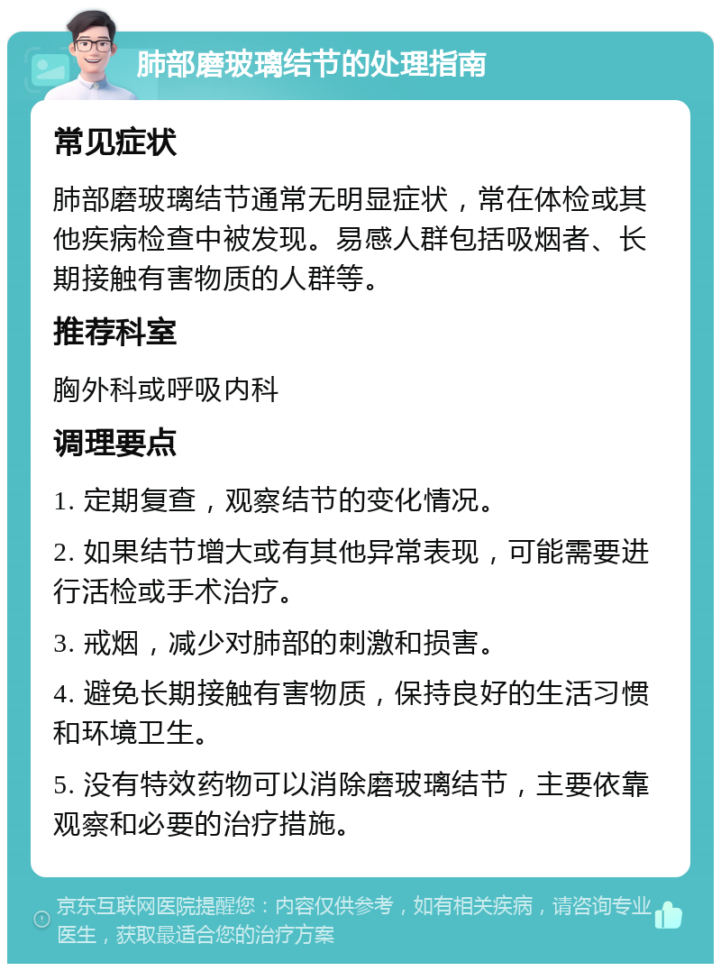 肺部磨玻璃结节的处理指南 常见症状 肺部磨玻璃结节通常无明显症状，常在体检或其他疾病检查中被发现。易感人群包括吸烟者、长期接触有害物质的人群等。 推荐科室 胸外科或呼吸内科 调理要点 1. 定期复查，观察结节的变化情况。 2. 如果结节增大或有其他异常表现，可能需要进行活检或手术治疗。 3. 戒烟，减少对肺部的刺激和损害。 4. 避免长期接触有害物质，保持良好的生活习惯和环境卫生。 5. 没有特效药物可以消除磨玻璃结节，主要依靠观察和必要的治疗措施。