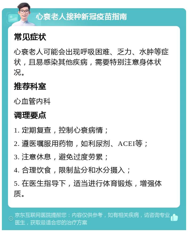 心衰老人接种新冠疫苗指南 常见症状 心衰老人可能会出现呼吸困难、乏力、水肿等症状，且易感染其他疾病，需要特别注意身体状况。 推荐科室 心血管内科 调理要点 1. 定期复查，控制心衰病情； 2. 遵医嘱服用药物，如利尿剂、ACEI等； 3. 注意休息，避免过度劳累； 4. 合理饮食，限制盐分和水分摄入； 5. 在医生指导下，适当进行体育锻炼，增强体质。