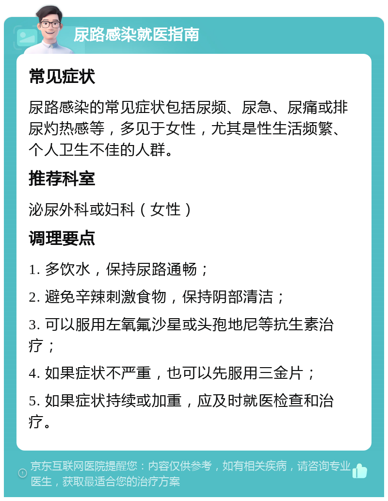 尿路感染就医指南 常见症状 尿路感染的常见症状包括尿频、尿急、尿痛或排尿灼热感等，多见于女性，尤其是性生活频繁、个人卫生不佳的人群。 推荐科室 泌尿外科或妇科（女性） 调理要点 1. 多饮水，保持尿路通畅； 2. 避免辛辣刺激食物，保持阴部清洁； 3. 可以服用左氧氟沙星或头孢地尼等抗生素治疗； 4. 如果症状不严重，也可以先服用三金片； 5. 如果症状持续或加重，应及时就医检查和治疗。