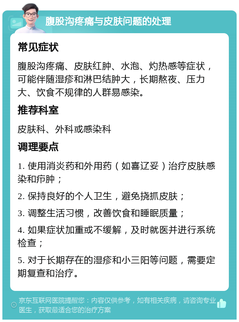 腹股沟疼痛与皮肤问题的处理 常见症状 腹股沟疼痛、皮肤红肿、水泡、灼热感等症状，可能伴随湿疹和淋巴结肿大，长期熬夜、压力大、饮食不规律的人群易感染。 推荐科室 皮肤科、外科或感染科 调理要点 1. 使用消炎药和外用药（如喜辽妥）治疗皮肤感染和疖肿； 2. 保持良好的个人卫生，避免挠抓皮肤； 3. 调整生活习惯，改善饮食和睡眠质量； 4. 如果症状加重或不缓解，及时就医并进行系统检查； 5. 对于长期存在的湿疹和小三阳等问题，需要定期复查和治疗。