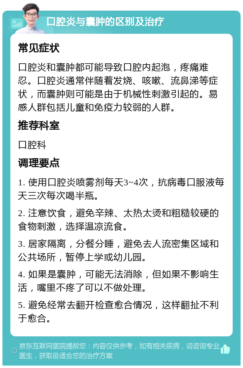 口腔炎与囊肿的区别及治疗 常见症状 口腔炎和囊肿都可能导致口腔内起泡，疼痛难忍。口腔炎通常伴随着发烧、咳嗽、流鼻涕等症状，而囊肿则可能是由于机械性刺激引起的。易感人群包括儿童和免疫力较弱的人群。 推荐科室 口腔科 调理要点 1. 使用口腔炎喷雾剂每天3~4次，抗病毒口服液每天三次每次喝半瓶。 2. 注意饮食，避免辛辣、太热太烫和粗糙较硬的食物刺激，选择温凉流食。 3. 居家隔离，分餐分睡，避免去人流密集区域和公共场所，暂停上学或幼儿园。 4. 如果是囊肿，可能无法消除，但如果不影响生活，嘴里不疼了可以不做处理。 5. 避免经常去翻开检查愈合情况，这样翻扯不利于愈合。