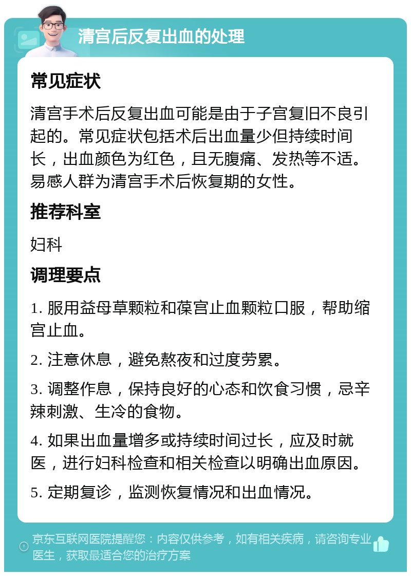 清宫后反复出血的处理 常见症状 清宫手术后反复出血可能是由于子宫复旧不良引起的。常见症状包括术后出血量少但持续时间长，出血颜色为红色，且无腹痛、发热等不适。易感人群为清宫手术后恢复期的女性。 推荐科室 妇科 调理要点 1. 服用益母草颗粒和葆宫止血颗粒口服，帮助缩宫止血。 2. 注意休息，避免熬夜和过度劳累。 3. 调整作息，保持良好的心态和饮食习惯，忌辛辣刺激、生冷的食物。 4. 如果出血量增多或持续时间过长，应及时就医，进行妇科检查和相关检查以明确出血原因。 5. 定期复诊，监测恢复情况和出血情况。