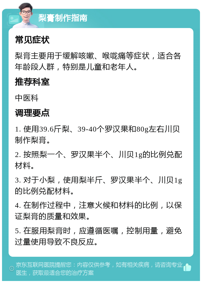 梨膏制作指南 常见症状 梨膏主要用于缓解咳嗽、喉咙痛等症状，适合各年龄段人群，特别是儿童和老年人。 推荐科室 中医科 调理要点 1. 使用39.6斤梨、39-40个罗汉果和80g左右川贝制作梨膏。 2. 按照梨一个、罗汉果半个、川贝1g的比例兑配材料。 3. 对于小梨，使用梨半斤、罗汉果半个、川贝1g的比例兑配材料。 4. 在制作过程中，注意火候和材料的比例，以保证梨膏的质量和效果。 5. 在服用梨膏时，应遵循医嘱，控制用量，避免过量使用导致不良反应。