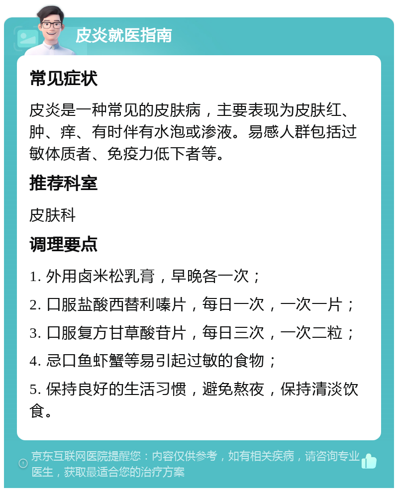 皮炎就医指南 常见症状 皮炎是一种常见的皮肤病，主要表现为皮肤红、肿、痒、有时伴有水泡或渗液。易感人群包括过敏体质者、免疫力低下者等。 推荐科室 皮肤科 调理要点 1. 外用卤米松乳膏，早晚各一次； 2. 口服盐酸西替利嗪片，每日一次，一次一片； 3. 口服复方甘草酸苷片，每日三次，一次二粒； 4. 忌口鱼虾蟹等易引起过敏的食物； 5. 保持良好的生活习惯，避免熬夜，保持清淡饮食。