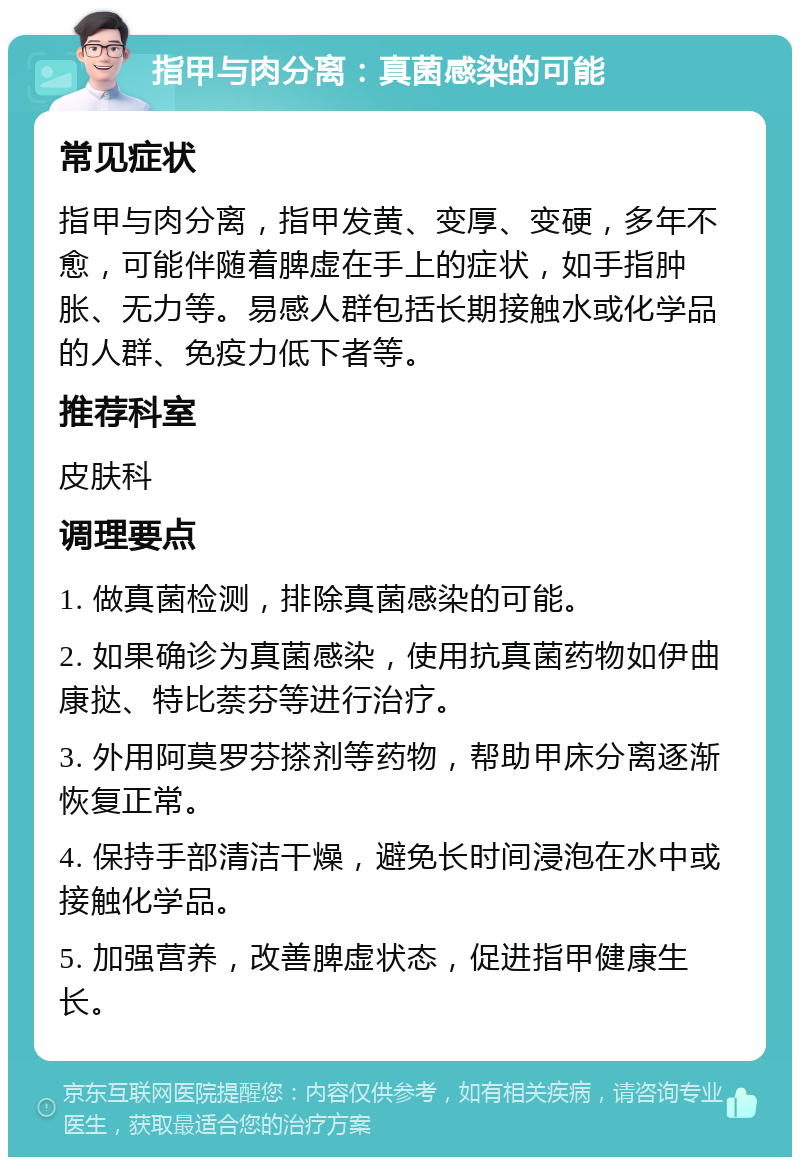 指甲与肉分离：真菌感染的可能 常见症状 指甲与肉分离，指甲发黄、变厚、变硬，多年不愈，可能伴随着脾虚在手上的症状，如手指肿胀、无力等。易感人群包括长期接触水或化学品的人群、免疫力低下者等。 推荐科室 皮肤科 调理要点 1. 做真菌检测，排除真菌感染的可能。 2. 如果确诊为真菌感染，使用抗真菌药物如伊曲康挞、特比萘芬等进行治疗。 3. 外用阿莫罗芬搽剂等药物，帮助甲床分离逐渐恢复正常。 4. 保持手部清洁干燥，避免长时间浸泡在水中或接触化学品。 5. 加强营养，改善脾虚状态，促进指甲健康生长。