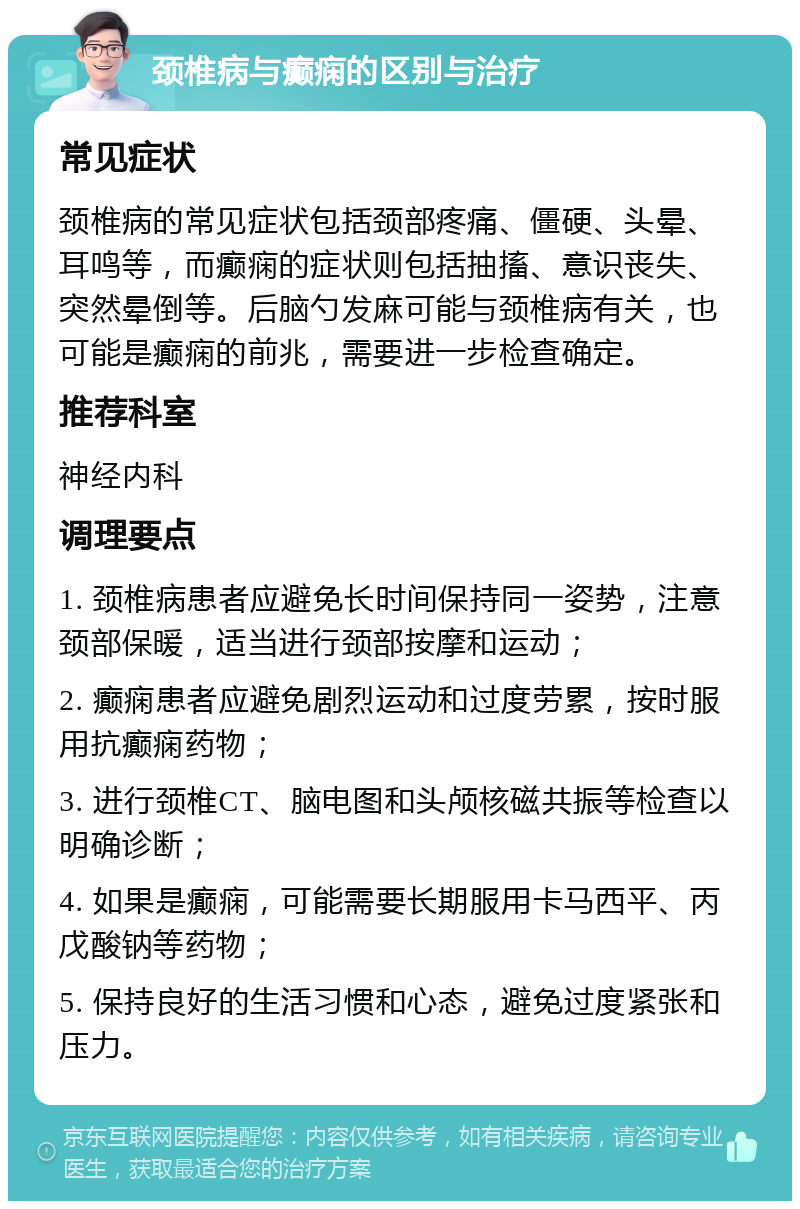 颈椎病与癫痫的区别与治疗 常见症状 颈椎病的常见症状包括颈部疼痛、僵硬、头晕、耳鸣等，而癫痫的症状则包括抽搐、意识丧失、突然晕倒等。后脑勺发麻可能与颈椎病有关，也可能是癫痫的前兆，需要进一步检查确定。 推荐科室 神经内科 调理要点 1. 颈椎病患者应避免长时间保持同一姿势，注意颈部保暖，适当进行颈部按摩和运动； 2. 癫痫患者应避免剧烈运动和过度劳累，按时服用抗癫痫药物； 3. 进行颈椎CT、脑电图和头颅核磁共振等检查以明确诊断； 4. 如果是癫痫，可能需要长期服用卡马西平、丙戊酸钠等药物； 5. 保持良好的生活习惯和心态，避免过度紧张和压力。