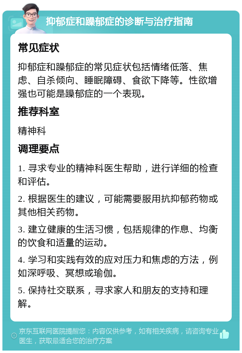 抑郁症和躁郁症的诊断与治疗指南 常见症状 抑郁症和躁郁症的常见症状包括情绪低落、焦虑、自杀倾向、睡眠障碍、食欲下降等。性欲增强也可能是躁郁症的一个表现。 推荐科室 精神科 调理要点 1. 寻求专业的精神科医生帮助，进行详细的检查和评估。 2. 根据医生的建议，可能需要服用抗抑郁药物或其他相关药物。 3. 建立健康的生活习惯，包括规律的作息、均衡的饮食和适量的运动。 4. 学习和实践有效的应对压力和焦虑的方法，例如深呼吸、冥想或瑜伽。 5. 保持社交联系，寻求家人和朋友的支持和理解。