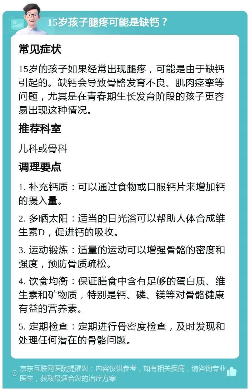 15岁孩子腿疼可能是缺钙？ 常见症状 15岁的孩子如果经常出现腿疼，可能是由于缺钙引起的。缺钙会导致骨骼发育不良、肌肉痉挛等问题，尤其是在青春期生长发育阶段的孩子更容易出现这种情况。 推荐科室 儿科或骨科 调理要点 1. 补充钙质：可以通过食物或口服钙片来增加钙的摄入量。 2. 多晒太阳：适当的日光浴可以帮助人体合成维生素D，促进钙的吸收。 3. 运动锻炼：适量的运动可以增强骨骼的密度和强度，预防骨质疏松。 4. 饮食均衡：保证膳食中含有足够的蛋白质、维生素和矿物质，特别是钙、磷、镁等对骨骼健康有益的营养素。 5. 定期检查：定期进行骨密度检查，及时发现和处理任何潜在的骨骼问题。