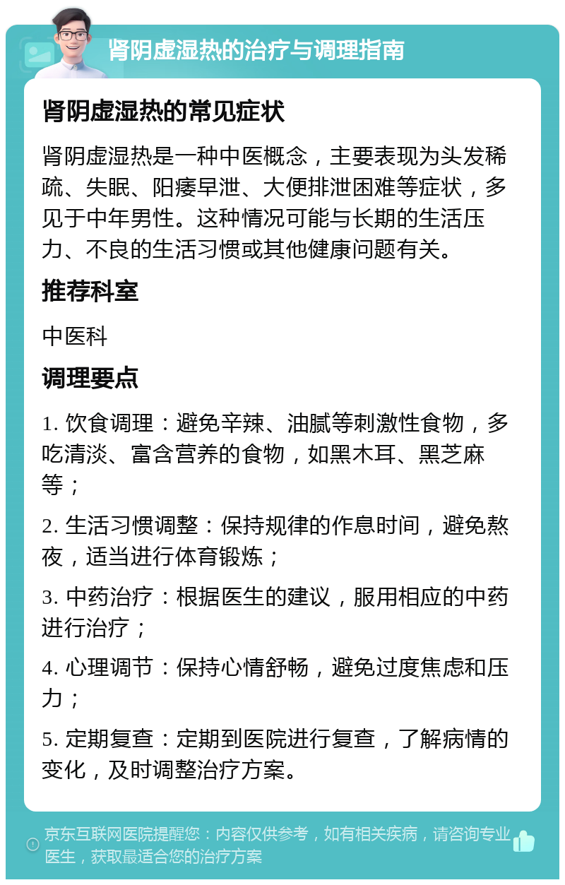 肾阴虚湿热的治疗与调理指南 肾阴虚湿热的常见症状 肾阴虚湿热是一种中医概念，主要表现为头发稀疏、失眠、阳痿早泄、大便排泄困难等症状，多见于中年男性。这种情况可能与长期的生活压力、不良的生活习惯或其他健康问题有关。 推荐科室 中医科 调理要点 1. 饮食调理：避免辛辣、油腻等刺激性食物，多吃清淡、富含营养的食物，如黑木耳、黑芝麻等； 2. 生活习惯调整：保持规律的作息时间，避免熬夜，适当进行体育锻炼； 3. 中药治疗：根据医生的建议，服用相应的中药进行治疗； 4. 心理调节：保持心情舒畅，避免过度焦虑和压力； 5. 定期复查：定期到医院进行复查，了解病情的变化，及时调整治疗方案。