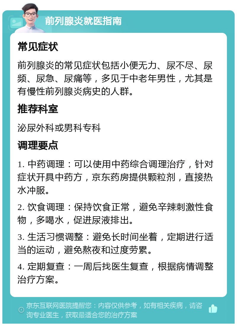 前列腺炎就医指南 常见症状 前列腺炎的常见症状包括小便无力、尿不尽、尿频、尿急、尿痛等，多见于中老年男性，尤其是有慢性前列腺炎病史的人群。 推荐科室 泌尿外科或男科专科 调理要点 1. 中药调理：可以使用中药综合调理治疗，针对症状开具中药方，京东药房提供颗粒剂，直接热水冲服。 2. 饮食调理：保持饮食正常，避免辛辣刺激性食物，多喝水，促进尿液排出。 3. 生活习惯调整：避免长时间坐着，定期进行适当的运动，避免熬夜和过度劳累。 4. 定期复查：一周后找医生复查，根据病情调整治疗方案。