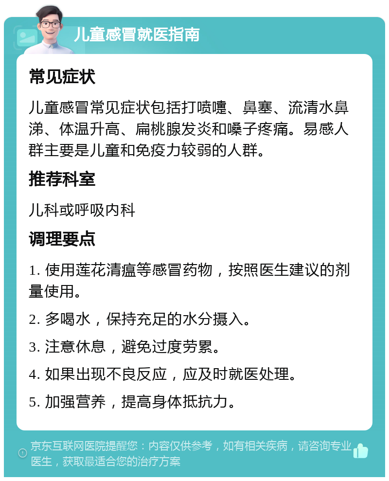 儿童感冒就医指南 常见症状 儿童感冒常见症状包括打喷嚏、鼻塞、流清水鼻涕、体温升高、扁桃腺发炎和嗓子疼痛。易感人群主要是儿童和免疫力较弱的人群。 推荐科室 儿科或呼吸内科 调理要点 1. 使用莲花清瘟等感冒药物，按照医生建议的剂量使用。 2. 多喝水，保持充足的水分摄入。 3. 注意休息，避免过度劳累。 4. 如果出现不良反应，应及时就医处理。 5. 加强营养，提高身体抵抗力。