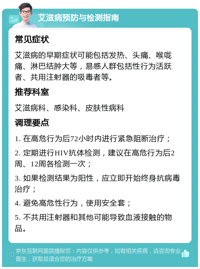 艾滋病预防与检测指南 常见症状 艾滋病的早期症状可能包括发热、头痛、喉咙痛、淋巴结肿大等，易感人群包括性行为活跃者、共用注射器的吸毒者等。 推荐科室 艾滋病科、感染科、皮肤性病科 调理要点 1. 在高危行为后72小时内进行紧急阻断治疗； 2. 定期进行HIV抗体检测，建议在高危行为后2周、12周各检测一次； 3. 如果检测结果为阳性，应立即开始终身抗病毒治疗； 4. 避免高危性行为，使用安全套； 5. 不共用注射器和其他可能导致血液接触的物品。