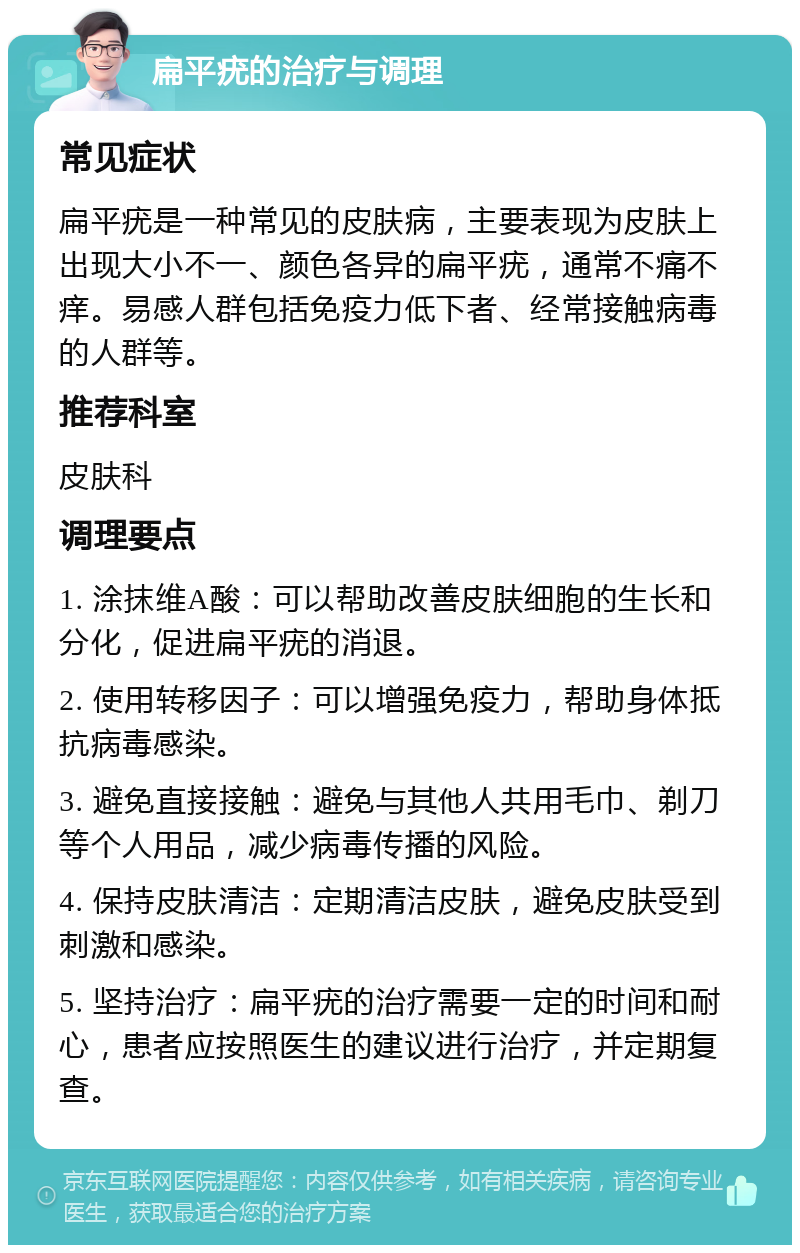 扁平疣的治疗与调理 常见症状 扁平疣是一种常见的皮肤病，主要表现为皮肤上出现大小不一、颜色各异的扁平疣，通常不痛不痒。易感人群包括免疫力低下者、经常接触病毒的人群等。 推荐科室 皮肤科 调理要点 1. 涂抹维A酸：可以帮助改善皮肤细胞的生长和分化，促进扁平疣的消退。 2. 使用转移因子：可以增强免疫力，帮助身体抵抗病毒感染。 3. 避免直接接触：避免与其他人共用毛巾、剃刀等个人用品，减少病毒传播的风险。 4. 保持皮肤清洁：定期清洁皮肤，避免皮肤受到刺激和感染。 5. 坚持治疗：扁平疣的治疗需要一定的时间和耐心，患者应按照医生的建议进行治疗，并定期复查。