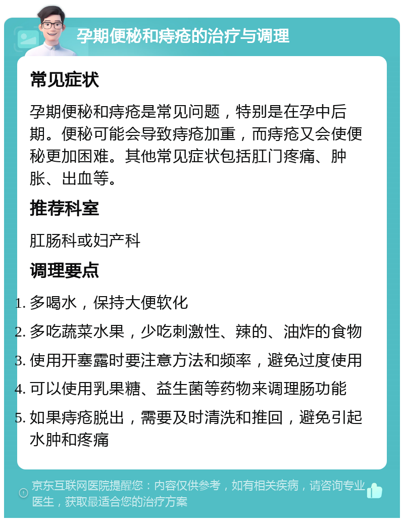 孕期便秘和痔疮的治疗与调理 常见症状 孕期便秘和痔疮是常见问题，特别是在孕中后期。便秘可能会导致痔疮加重，而痔疮又会使便秘更加困难。其他常见症状包括肛门疼痛、肿胀、出血等。 推荐科室 肛肠科或妇产科 调理要点 多喝水，保持大便软化 多吃蔬菜水果，少吃刺激性、辣的、油炸的食物 使用开塞露时要注意方法和频率，避免过度使用 可以使用乳果糖、益生菌等药物来调理肠功能 如果痔疮脱出，需要及时清洗和推回，避免引起水肿和疼痛