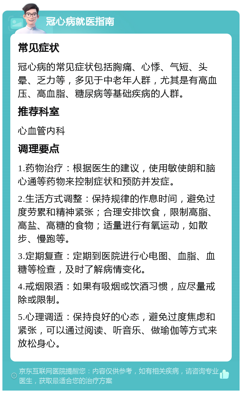 冠心病就医指南 常见症状 冠心病的常见症状包括胸痛、心悸、气短、头晕、乏力等，多见于中老年人群，尤其是有高血压、高血脂、糖尿病等基础疾病的人群。 推荐科室 心血管内科 调理要点 1.药物治疗：根据医生的建议，使用敏使朗和脑心通等药物来控制症状和预防并发症。 2.生活方式调整：保持规律的作息时间，避免过度劳累和精神紧张；合理安排饮食，限制高脂、高盐、高糖的食物；适量进行有氧运动，如散步、慢跑等。 3.定期复查：定期到医院进行心电图、血脂、血糖等检查，及时了解病情变化。 4.戒烟限酒：如果有吸烟或饮酒习惯，应尽量戒除或限制。 5.心理调适：保持良好的心态，避免过度焦虑和紧张，可以通过阅读、听音乐、做瑜伽等方式来放松身心。