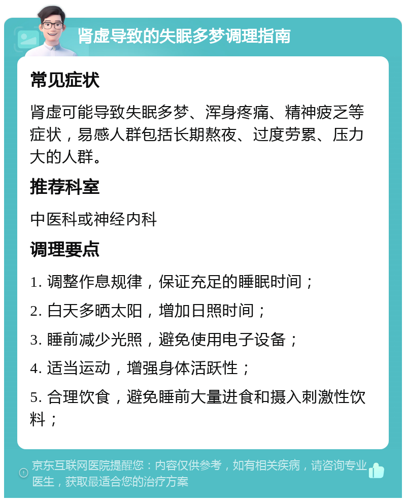 肾虚导致的失眠多梦调理指南 常见症状 肾虚可能导致失眠多梦、浑身疼痛、精神疲乏等症状，易感人群包括长期熬夜、过度劳累、压力大的人群。 推荐科室 中医科或神经内科 调理要点 1. 调整作息规律，保证充足的睡眠时间； 2. 白天多晒太阳，增加日照时间； 3. 睡前减少光照，避免使用电子设备； 4. 适当运动，增强身体活跃性； 5. 合理饮食，避免睡前大量进食和摄入刺激性饮料；