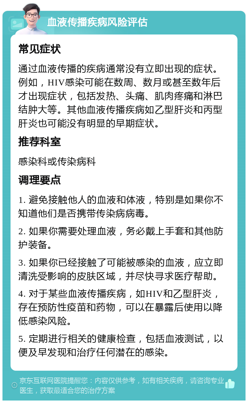 血液传播疾病风险评估 常见症状 通过血液传播的疾病通常没有立即出现的症状。例如，HIV感染可能在数周、数月或甚至数年后才出现症状，包括发热、头痛、肌肉疼痛和淋巴结肿大等。其他血液传播疾病如乙型肝炎和丙型肝炎也可能没有明显的早期症状。 推荐科室 感染科或传染病科 调理要点 1. 避免接触他人的血液和体液，特别是如果你不知道他们是否携带传染病病毒。 2. 如果你需要处理血液，务必戴上手套和其他防护装备。 3. 如果你已经接触了可能被感染的血液，应立即清洗受影响的皮肤区域，并尽快寻求医疗帮助。 4. 对于某些血液传播疾病，如HIV和乙型肝炎，存在预防性疫苗和药物，可以在暴露后使用以降低感染风险。 5. 定期进行相关的健康检查，包括血液测试，以便及早发现和治疗任何潜在的感染。