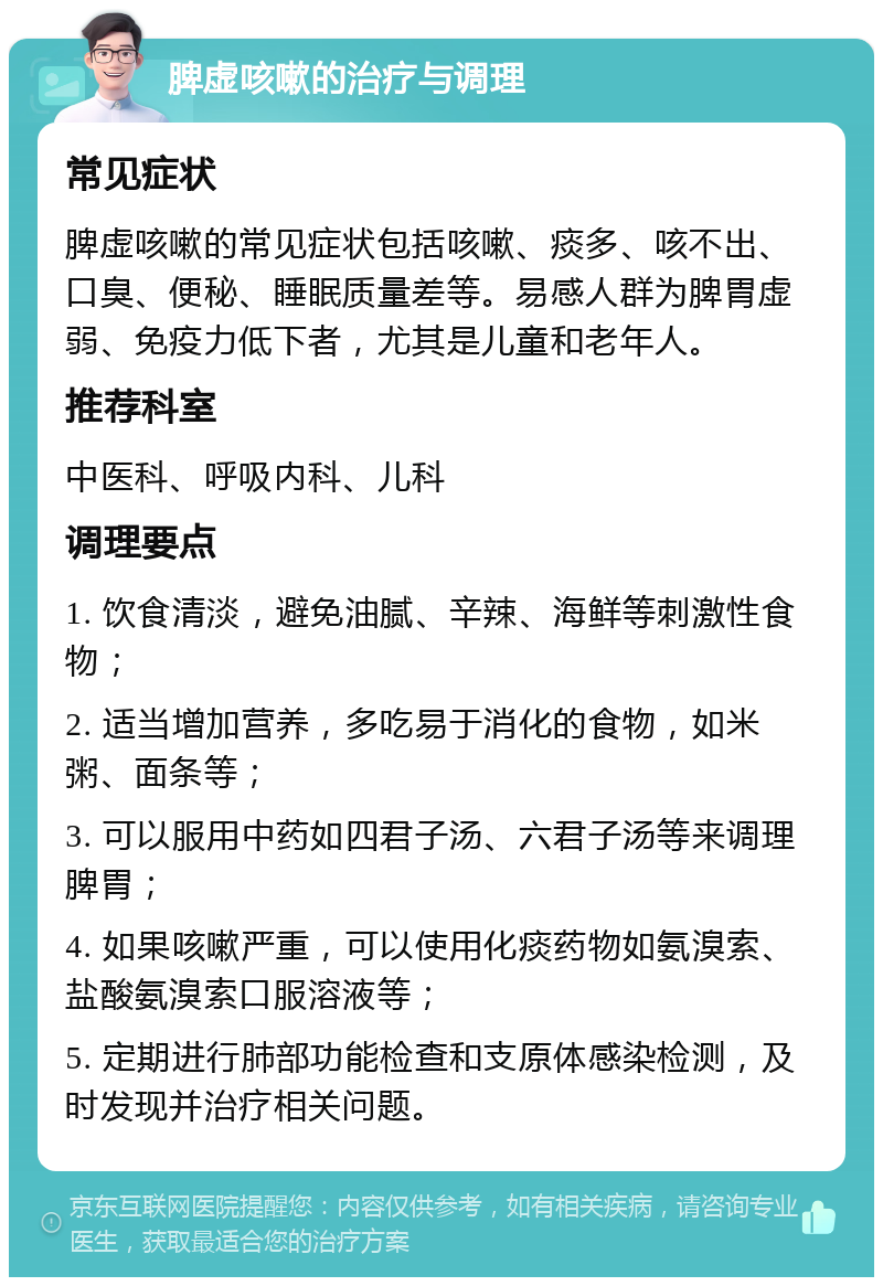 脾虚咳嗽的治疗与调理 常见症状 脾虚咳嗽的常见症状包括咳嗽、痰多、咳不出、口臭、便秘、睡眠质量差等。易感人群为脾胃虚弱、免疫力低下者，尤其是儿童和老年人。 推荐科室 中医科、呼吸内科、儿科 调理要点 1. 饮食清淡，避免油腻、辛辣、海鲜等刺激性食物； 2. 适当增加营养，多吃易于消化的食物，如米粥、面条等； 3. 可以服用中药如四君子汤、六君子汤等来调理脾胃； 4. 如果咳嗽严重，可以使用化痰药物如氨溴索、盐酸氨溴索口服溶液等； 5. 定期进行肺部功能检查和支原体感染检测，及时发现并治疗相关问题。