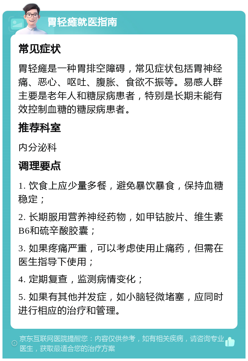 胃轻瘫就医指南 常见症状 胃轻瘫是一种胃排空障碍，常见症状包括胃神经痛、恶心、呕吐、腹胀、食欲不振等。易感人群主要是老年人和糖尿病患者，特别是长期未能有效控制血糖的糖尿病患者。 推荐科室 内分泌科 调理要点 1. 饮食上应少量多餐，避免暴饮暴食，保持血糖稳定； 2. 长期服用营养神经药物，如甲钴胺片、维生素B6和硫辛酸胶囊； 3. 如果疼痛严重，可以考虑使用止痛药，但需在医生指导下使用； 4. 定期复查，监测病情变化； 5. 如果有其他并发症，如小脑轻微堵塞，应同时进行相应的治疗和管理。