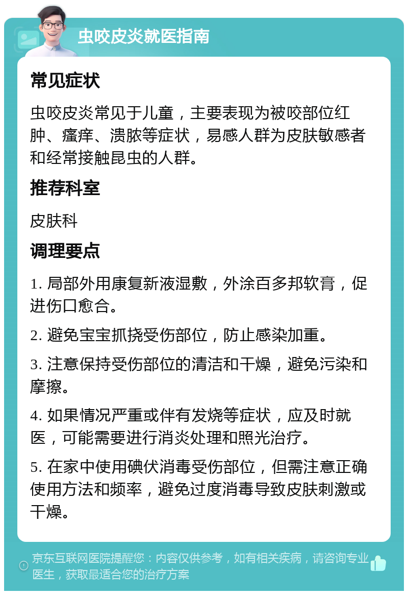 虫咬皮炎就医指南 常见症状 虫咬皮炎常见于儿童，主要表现为被咬部位红肿、瘙痒、溃脓等症状，易感人群为皮肤敏感者和经常接触昆虫的人群。 推荐科室 皮肤科 调理要点 1. 局部外用康复新液湿敷，外涂百多邦软膏，促进伤口愈合。 2. 避免宝宝抓挠受伤部位，防止感染加重。 3. 注意保持受伤部位的清洁和干燥，避免污染和摩擦。 4. 如果情况严重或伴有发烧等症状，应及时就医，可能需要进行消炎处理和照光治疗。 5. 在家中使用碘伏消毒受伤部位，但需注意正确使用方法和频率，避免过度消毒导致皮肤刺激或干燥。