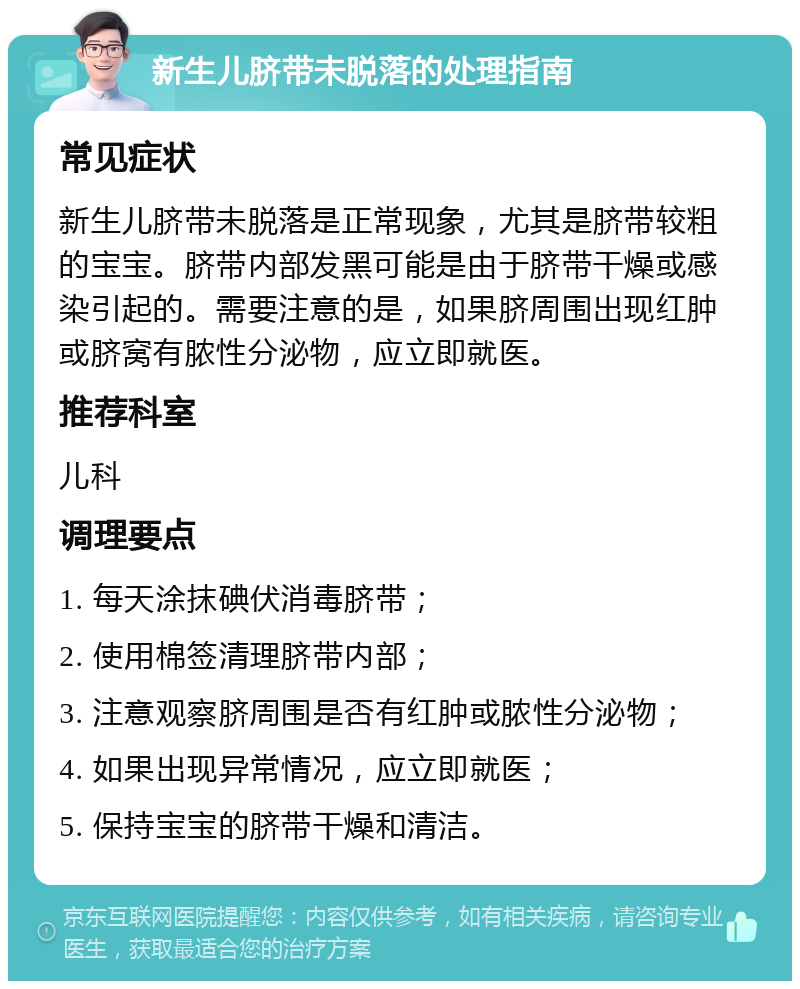 新生儿脐带未脱落的处理指南 常见症状 新生儿脐带未脱落是正常现象，尤其是脐带较粗的宝宝。脐带内部发黑可能是由于脐带干燥或感染引起的。需要注意的是，如果脐周围出现红肿或脐窝有脓性分泌物，应立即就医。 推荐科室 儿科 调理要点 1. 每天涂抹碘伏消毒脐带； 2. 使用棉签清理脐带内部； 3. 注意观察脐周围是否有红肿或脓性分泌物； 4. 如果出现异常情况，应立即就医； 5. 保持宝宝的脐带干燥和清洁。