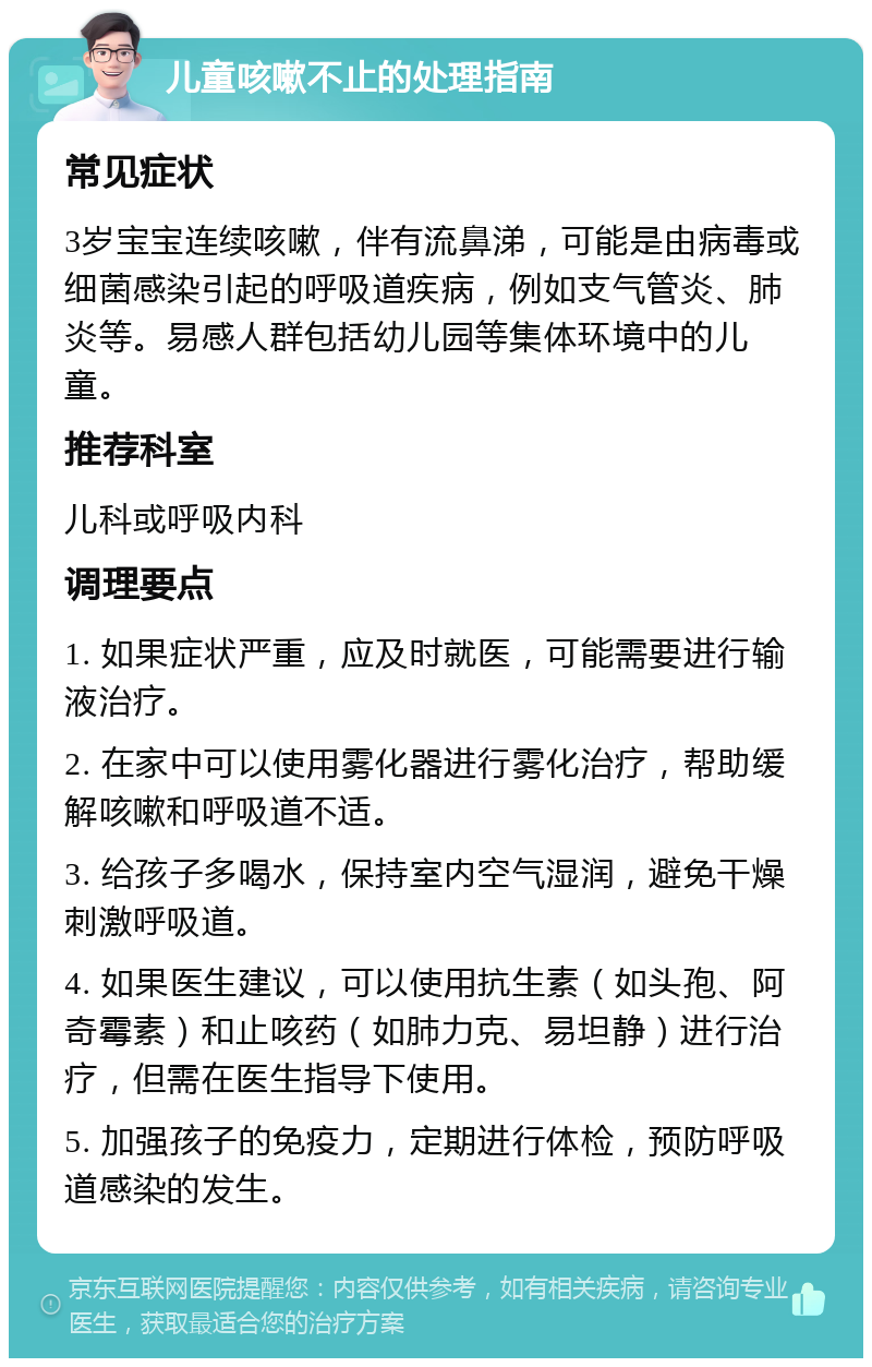 儿童咳嗽不止的处理指南 常见症状 3岁宝宝连续咳嗽，伴有流鼻涕，可能是由病毒或细菌感染引起的呼吸道疾病，例如支气管炎、肺炎等。易感人群包括幼儿园等集体环境中的儿童。 推荐科室 儿科或呼吸内科 调理要点 1. 如果症状严重，应及时就医，可能需要进行输液治疗。 2. 在家中可以使用雾化器进行雾化治疗，帮助缓解咳嗽和呼吸道不适。 3. 给孩子多喝水，保持室内空气湿润，避免干燥刺激呼吸道。 4. 如果医生建议，可以使用抗生素（如头孢、阿奇霉素）和止咳药（如肺力克、易坦静）进行治疗，但需在医生指导下使用。 5. 加强孩子的免疫力，定期进行体检，预防呼吸道感染的发生。