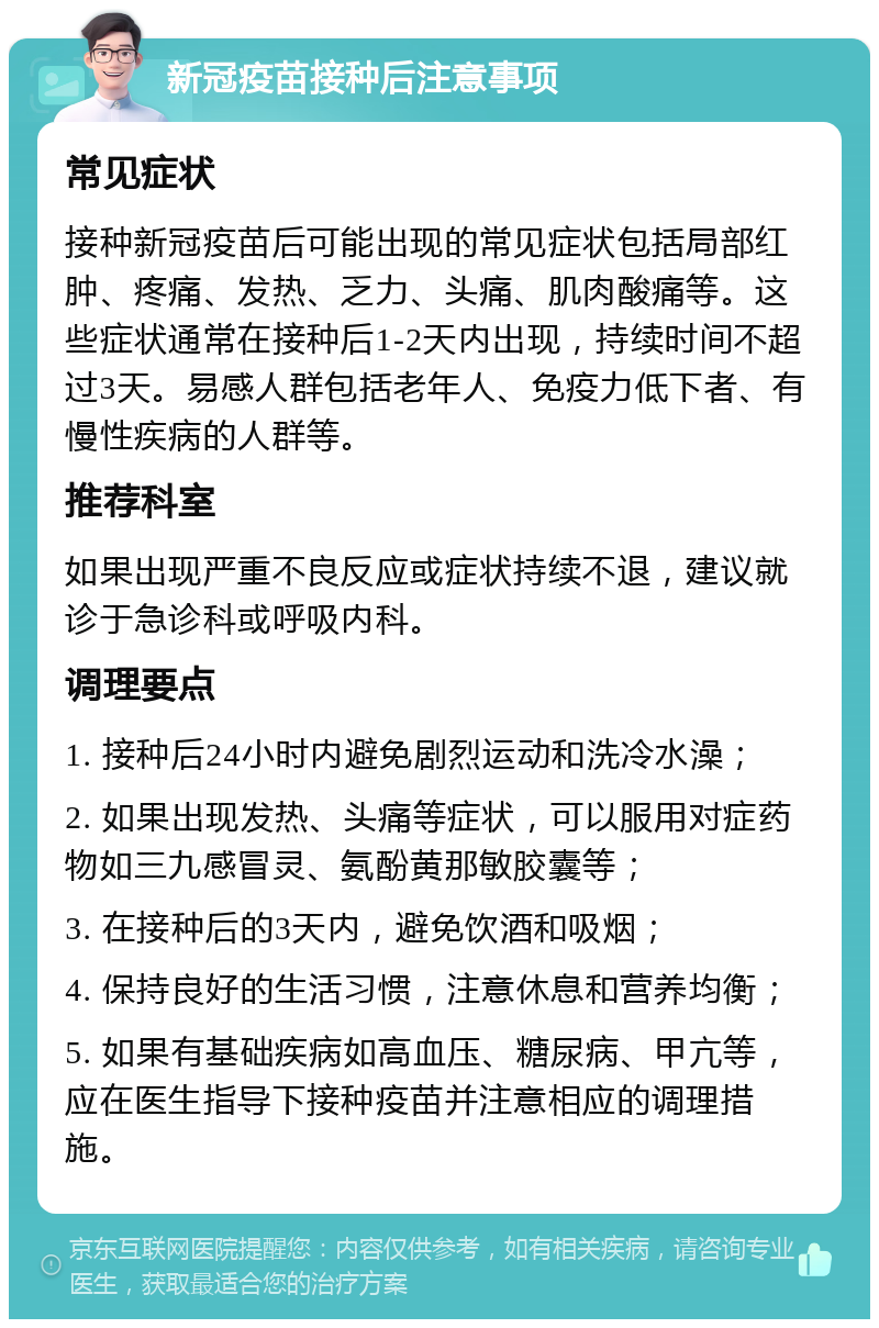 新冠疫苗接种后注意事项 常见症状 接种新冠疫苗后可能出现的常见症状包括局部红肿、疼痛、发热、乏力、头痛、肌肉酸痛等。这些症状通常在接种后1-2天内出现，持续时间不超过3天。易感人群包括老年人、免疫力低下者、有慢性疾病的人群等。 推荐科室 如果出现严重不良反应或症状持续不退，建议就诊于急诊科或呼吸内科。 调理要点 1. 接种后24小时内避免剧烈运动和洗冷水澡； 2. 如果出现发热、头痛等症状，可以服用对症药物如三九感冒灵、氨酚黄那敏胶囊等； 3. 在接种后的3天内，避免饮酒和吸烟； 4. 保持良好的生活习惯，注意休息和营养均衡； 5. 如果有基础疾病如高血压、糖尿病、甲亢等，应在医生指导下接种疫苗并注意相应的调理措施。