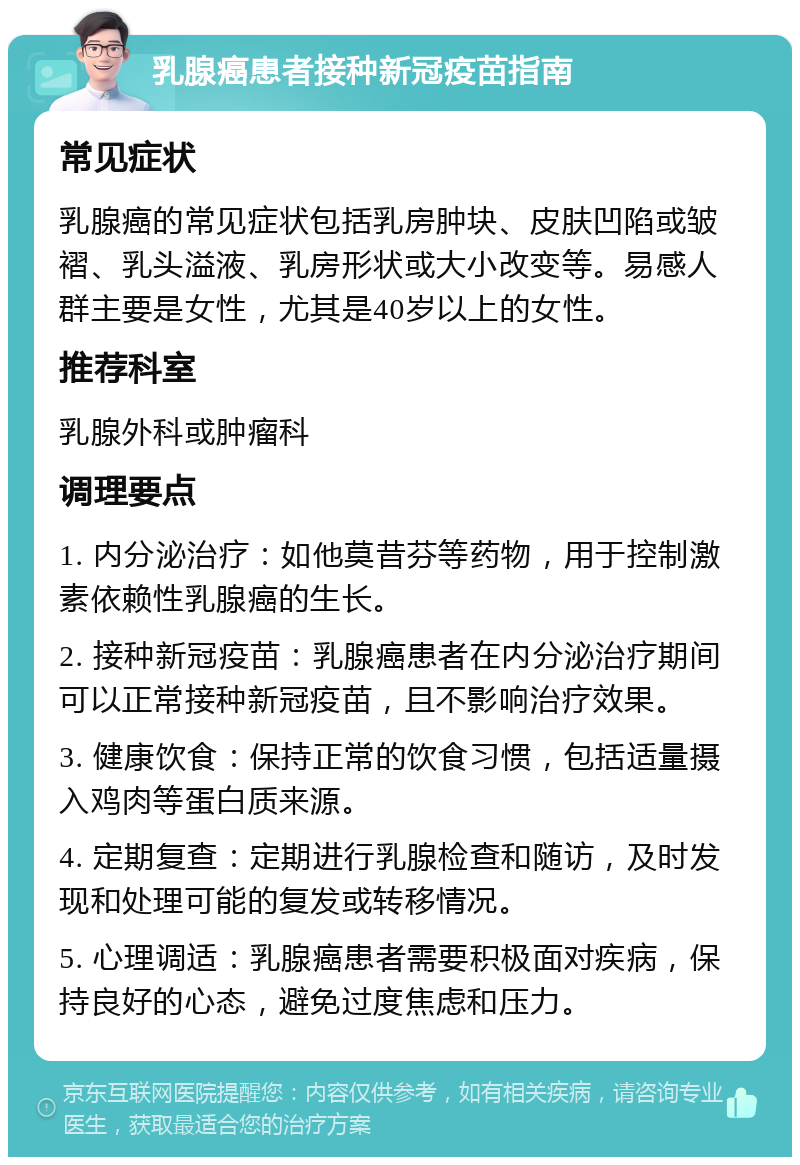 乳腺癌患者接种新冠疫苗指南 常见症状 乳腺癌的常见症状包括乳房肿块、皮肤凹陷或皱褶、乳头溢液、乳房形状或大小改变等。易感人群主要是女性，尤其是40岁以上的女性。 推荐科室 乳腺外科或肿瘤科 调理要点 1. 内分泌治疗：如他莫昔芬等药物，用于控制激素依赖性乳腺癌的生长。 2. 接种新冠疫苗：乳腺癌患者在内分泌治疗期间可以正常接种新冠疫苗，且不影响治疗效果。 3. 健康饮食：保持正常的饮食习惯，包括适量摄入鸡肉等蛋白质来源。 4. 定期复查：定期进行乳腺检查和随访，及时发现和处理可能的复发或转移情况。 5. 心理调适：乳腺癌患者需要积极面对疾病，保持良好的心态，避免过度焦虑和压力。