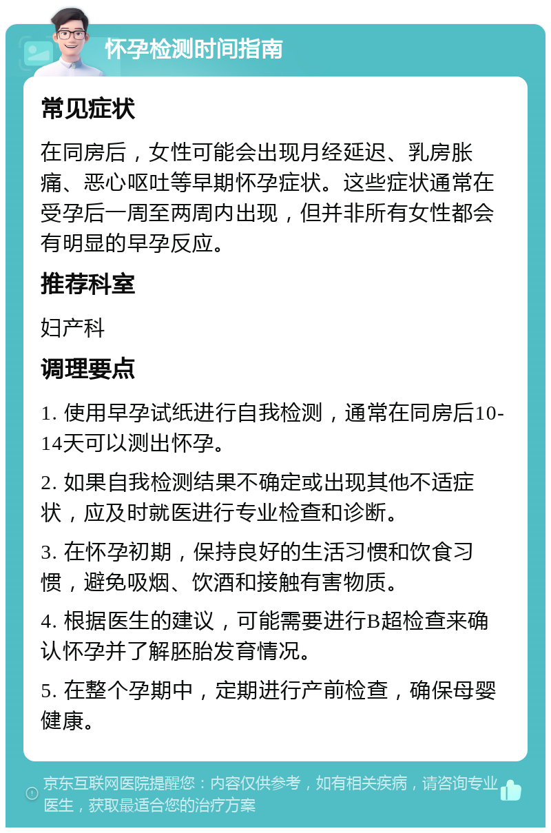 怀孕检测时间指南 常见症状 在同房后，女性可能会出现月经延迟、乳房胀痛、恶心呕吐等早期怀孕症状。这些症状通常在受孕后一周至两周内出现，但并非所有女性都会有明显的早孕反应。 推荐科室 妇产科 调理要点 1. 使用早孕试纸进行自我检测，通常在同房后10-14天可以测出怀孕。 2. 如果自我检测结果不确定或出现其他不适症状，应及时就医进行专业检查和诊断。 3. 在怀孕初期，保持良好的生活习惯和饮食习惯，避免吸烟、饮酒和接触有害物质。 4. 根据医生的建议，可能需要进行B超检查来确认怀孕并了解胚胎发育情况。 5. 在整个孕期中，定期进行产前检查，确保母婴健康。