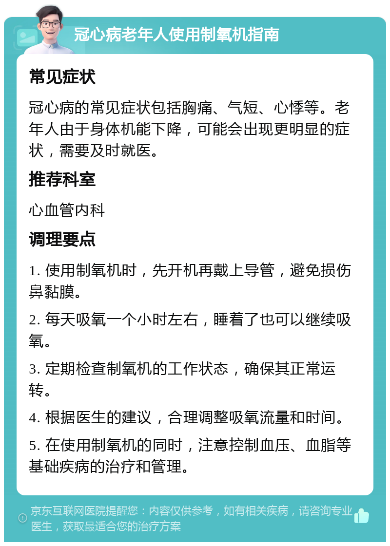 冠心病老年人使用制氧机指南 常见症状 冠心病的常见症状包括胸痛、气短、心悸等。老年人由于身体机能下降，可能会出现更明显的症状，需要及时就医。 推荐科室 心血管内科 调理要点 1. 使用制氧机时，先开机再戴上导管，避免损伤鼻黏膜。 2. 每天吸氧一个小时左右，睡着了也可以继续吸氧。 3. 定期检查制氧机的工作状态，确保其正常运转。 4. 根据医生的建议，合理调整吸氧流量和时间。 5. 在使用制氧机的同时，注意控制血压、血脂等基础疾病的治疗和管理。