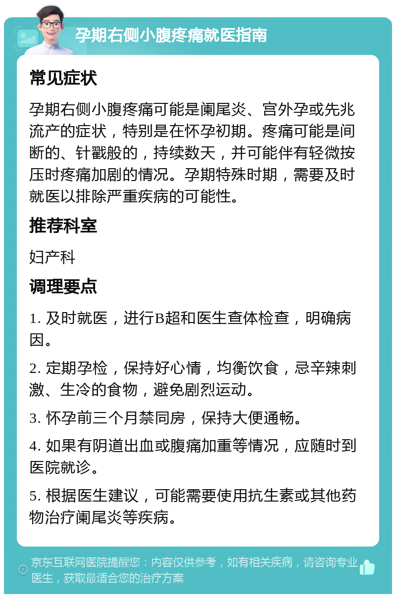 孕期右侧小腹疼痛就医指南 常见症状 孕期右侧小腹疼痛可能是阑尾炎、宫外孕或先兆流产的症状，特别是在怀孕初期。疼痛可能是间断的、针戳般的，持续数天，并可能伴有轻微按压时疼痛加剧的情况。孕期特殊时期，需要及时就医以排除严重疾病的可能性。 推荐科室 妇产科 调理要点 1. 及时就医，进行B超和医生查体检查，明确病因。 2. 定期孕检，保持好心情，均衡饮食，忌辛辣刺激、生冷的食物，避免剧烈运动。 3. 怀孕前三个月禁同房，保持大便通畅。 4. 如果有阴道出血或腹痛加重等情况，应随时到医院就诊。 5. 根据医生建议，可能需要使用抗生素或其他药物治疗阑尾炎等疾病。