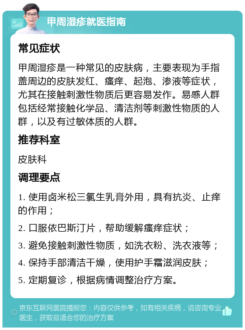 甲周湿疹就医指南 常见症状 甲周湿疹是一种常见的皮肤病，主要表现为手指盖周边的皮肤发红、瘙痒、起泡、渗液等症状，尤其在接触刺激性物质后更容易发作。易感人群包括经常接触化学品、清洁剂等刺激性物质的人群，以及有过敏体质的人群。 推荐科室 皮肤科 调理要点 1. 使用卤米松三氯生乳膏外用，具有抗炎、止痒的作用； 2. 口服依巴斯汀片，帮助缓解瘙痒症状； 3. 避免接触刺激性物质，如洗衣粉、洗衣液等； 4. 保持手部清洁干燥，使用护手霜滋润皮肤； 5. 定期复诊，根据病情调整治疗方案。