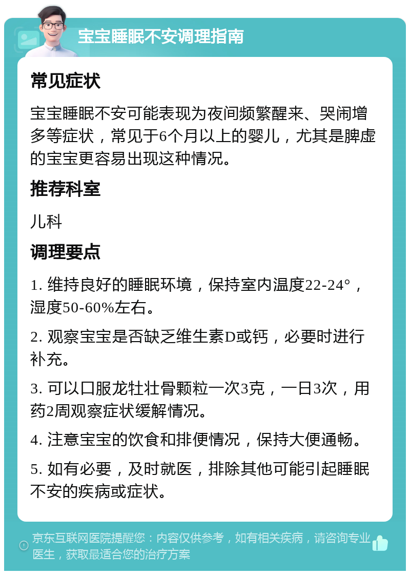 宝宝睡眠不安调理指南 常见症状 宝宝睡眠不安可能表现为夜间频繁醒来、哭闹增多等症状，常见于6个月以上的婴儿，尤其是脾虚的宝宝更容易出现这种情况。 推荐科室 儿科 调理要点 1. 维持良好的睡眠环境，保持室内温度22-24°，湿度50-60%左右。 2. 观察宝宝是否缺乏维生素D或钙，必要时进行补充。 3. 可以口服龙牡壮骨颗粒一次3克，一日3次，用药2周观察症状缓解情况。 4. 注意宝宝的饮食和排便情况，保持大便通畅。 5. 如有必要，及时就医，排除其他可能引起睡眠不安的疾病或症状。