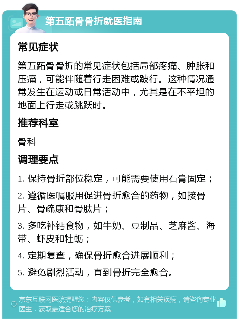 第五跖骨骨折就医指南 常见症状 第五跖骨骨折的常见症状包括局部疼痛、肿胀和压痛，可能伴随着行走困难或跛行。这种情况通常发生在运动或日常活动中，尤其是在不平坦的地面上行走或跳跃时。 推荐科室 骨科 调理要点 1. 保持骨折部位稳定，可能需要使用石膏固定； 2. 遵循医嘱服用促进骨折愈合的药物，如接骨片、骨疏康和骨肽片； 3. 多吃补钙食物，如牛奶、豆制品、芝麻酱、海带、虾皮和牡蛎； 4. 定期复查，确保骨折愈合进展顺利； 5. 避免剧烈活动，直到骨折完全愈合。